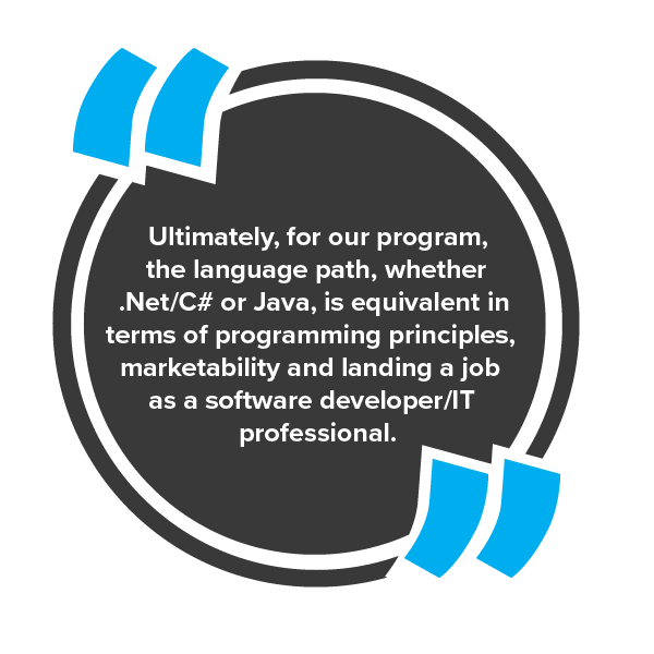 Ultimately, for our program, the language path, whether .Net/C# or Java, is equivalent in terms of programming principles, marketability and landing a job as a software developer/IT professional.